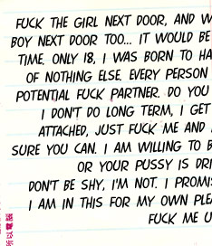 Fuck the girl next door, and while I am at it, I will fuck the boy next door too....It would be cool to fuck them at the same time.  I was born to have sex and to give sex.  I think of nothing else.  Every person I cum into contact with is a potential fuck partner.  Do you want to be my next fuck toy?  I don't do long term, I get bored quickly. So don't get attached, just fuck me and move on.  Can you handle it? Sure you can.  I am willing to bet that your cock is rock hard or your pussy is dripping wet right now.  Don't be shy, I'm not.  I promise to deliver, but don't forget, I am in this for my own pleasure, but you can watch and fuck me until I cum. 